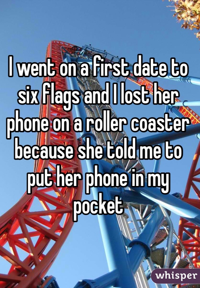 I went on a first date to six flags and I lost her phone on a roller coaster because she told me to put her phone in my pocket 