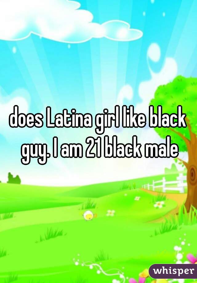 does Latina girl like black guy. I am 21 black male