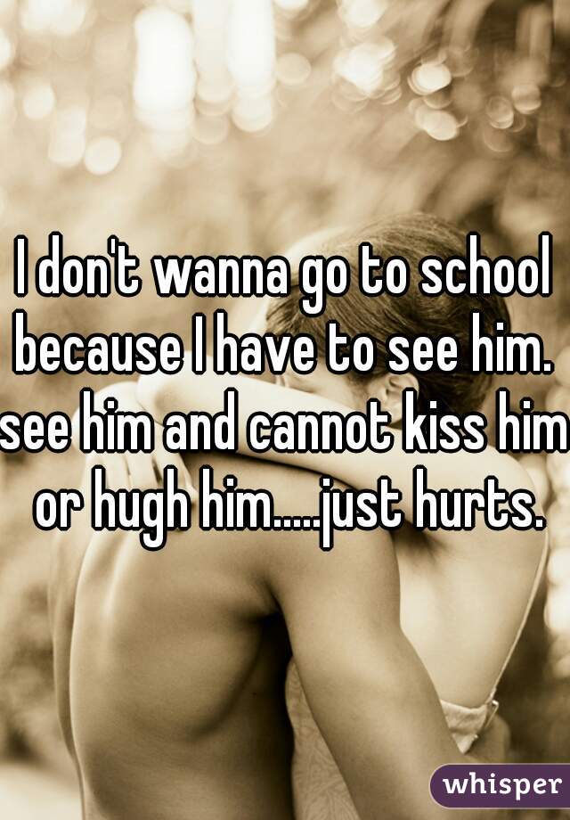 I don't wanna go to school because I have to see him. 
see him and cannot kiss him or hugh him.....just hurts.