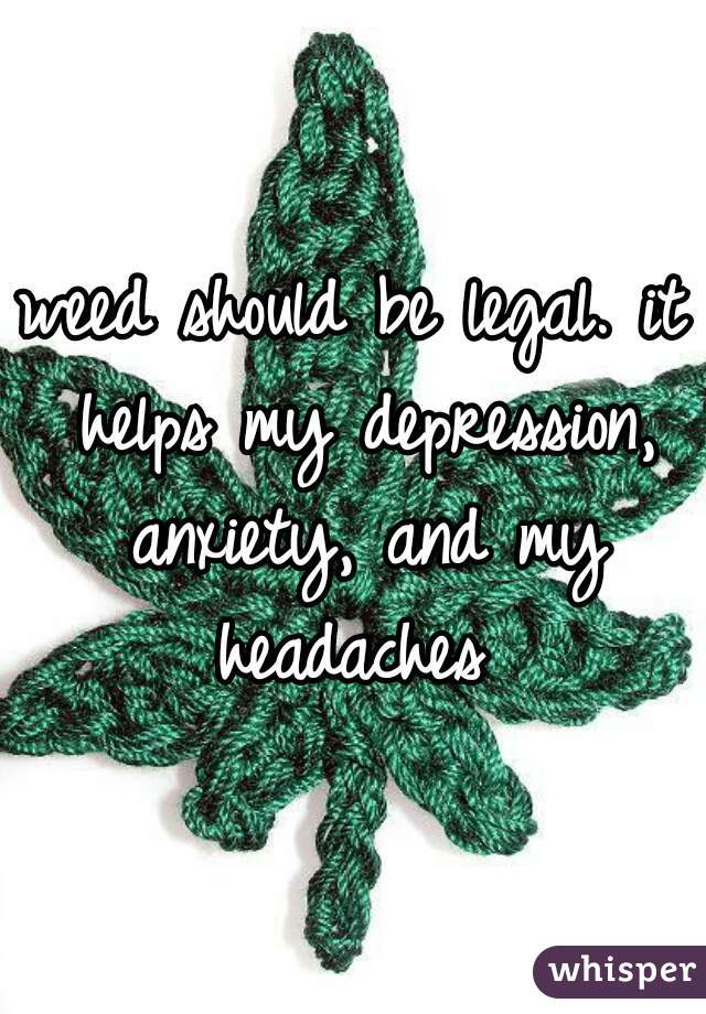 weed should be legal. it helps my depression, anxiety, and my headaches 