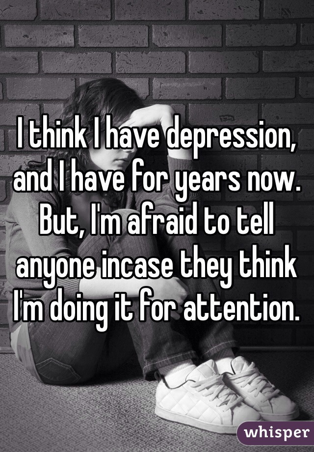 I think I have depression, and I have for years now. But, I'm afraid to tell anyone incase they think I'm doing it for attention. 