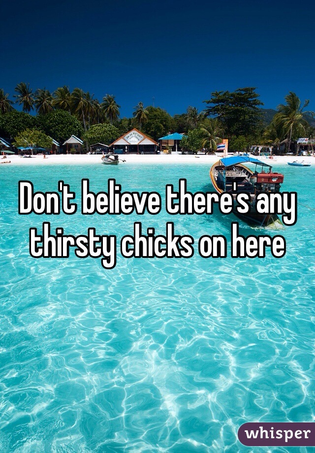 Don't believe there's any thirsty chicks on here 