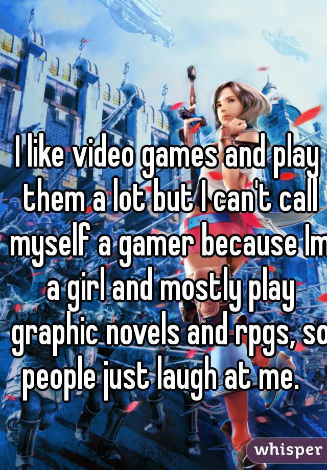 I like video games and play them a lot but I can't call myself a gamer because Im a girl and mostly play graphic novels and rpgs, so people just laugh at me.   