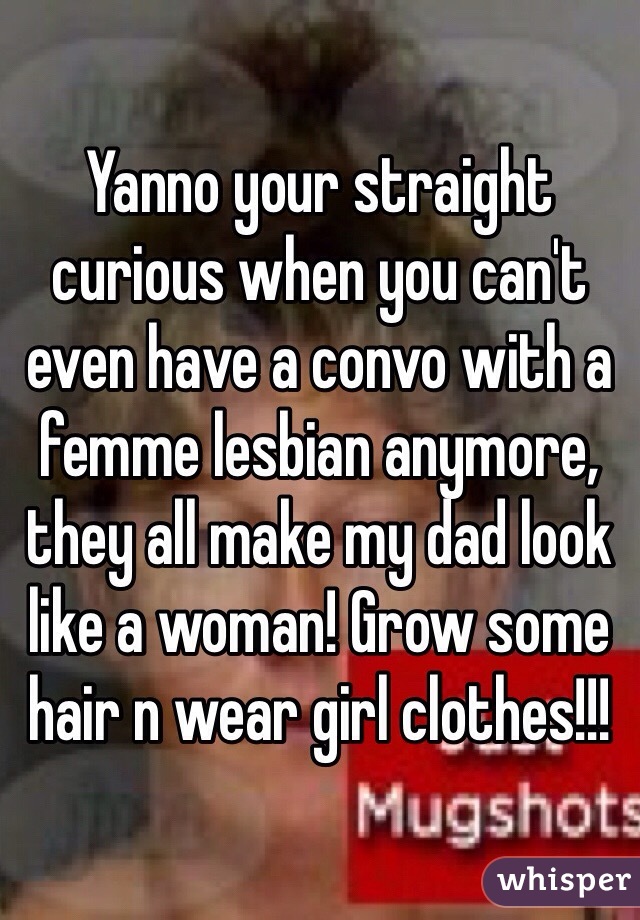 Yanno your straight curious when you can't even have a convo with a femme lesbian anymore, they all make my dad look like a woman! Grow some hair n wear girl clothes!!! 