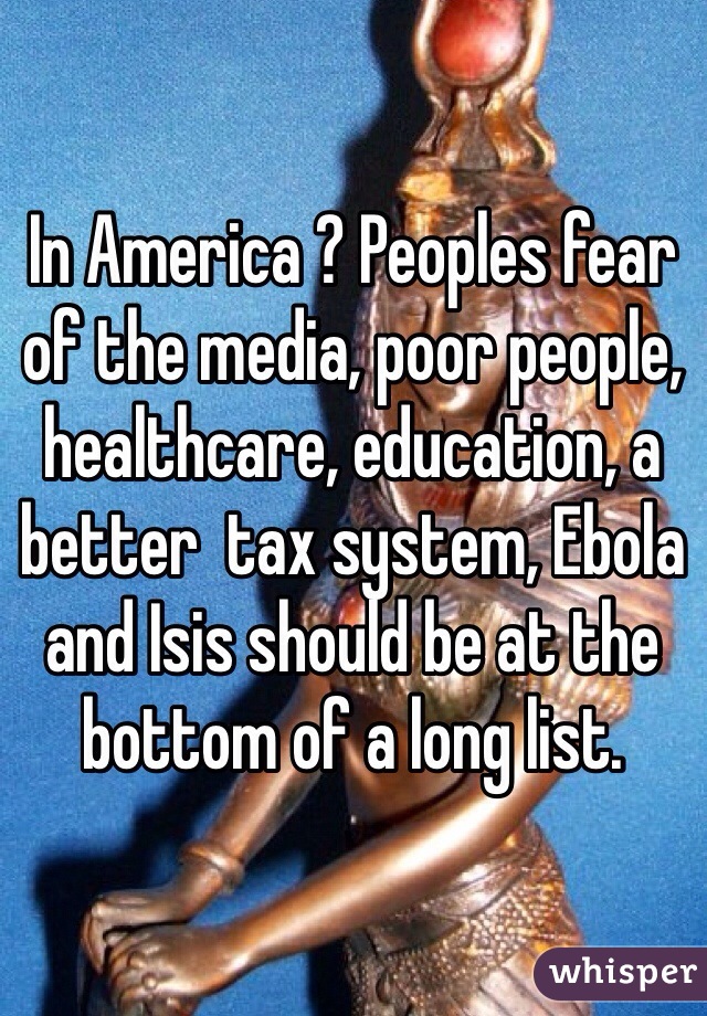 In America ? Peoples fear of the media, poor people, healthcare, education, a better  tax system, Ebola and Isis should be at the bottom of a long list.  