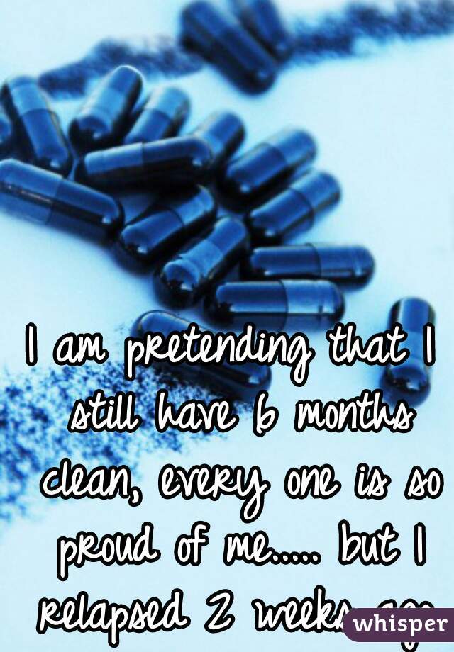 I am pretending that I still have 6 months clean, every one is so proud of me..... but I relapsed 2 weeks ago.