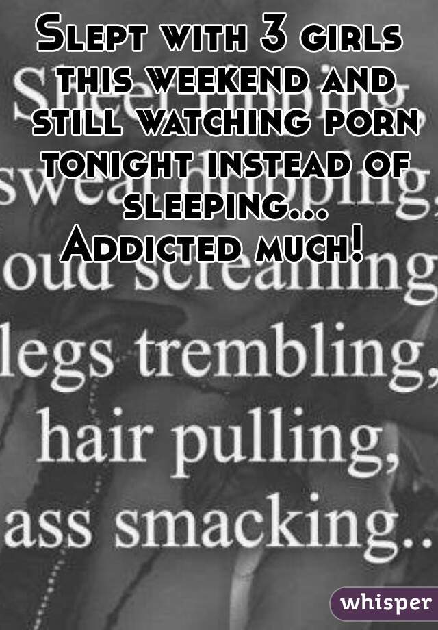 Slept with 3 girls this weekend and still watching porn tonight instead of sleeping... Addicted much!  