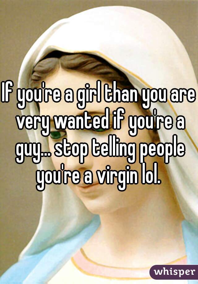 If you're a girl than you are very wanted if you're a guy... stop telling people you're a virgin lol. 