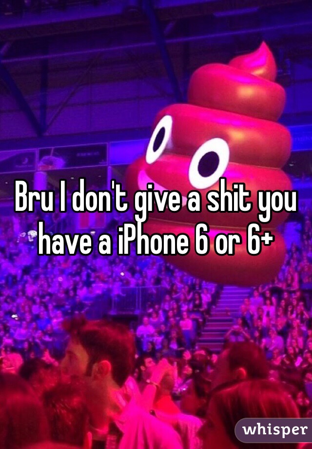Bru I don't give a shit you have a iPhone 6 or 6+