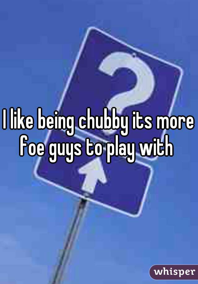 I like being chubby its more foe guys to play with  