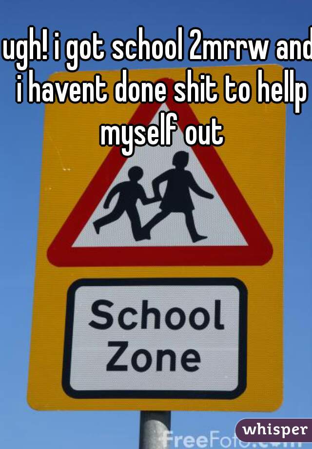 ugh! i got school 2mrrw and i havent done shit to hellp myself out