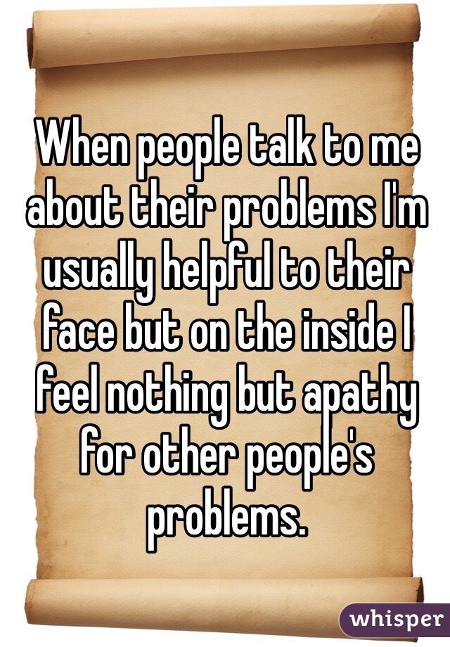 When people talk to me about their problems I'm usually helpful to their face but on the inside I feel nothing but apathy for other people's problems. 