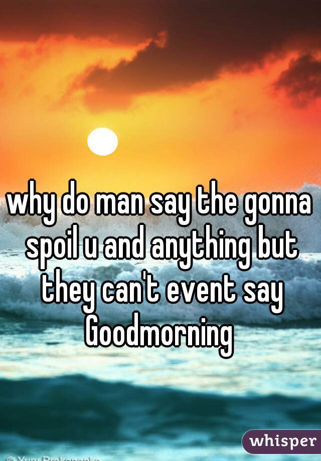 why do man say the gonna spoil u and anything but they can't event say Goodmorning 