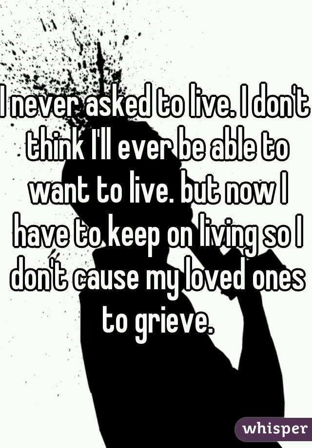 I never asked to live. I don't think I'll ever be able to want to live. but now I have to keep on living so I don't cause my loved ones to grieve.