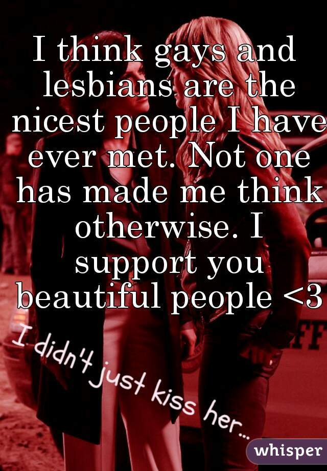 I think gays and lesbians are the nicest people I have ever met. Not one has made me think otherwise. I support you beautiful people <3