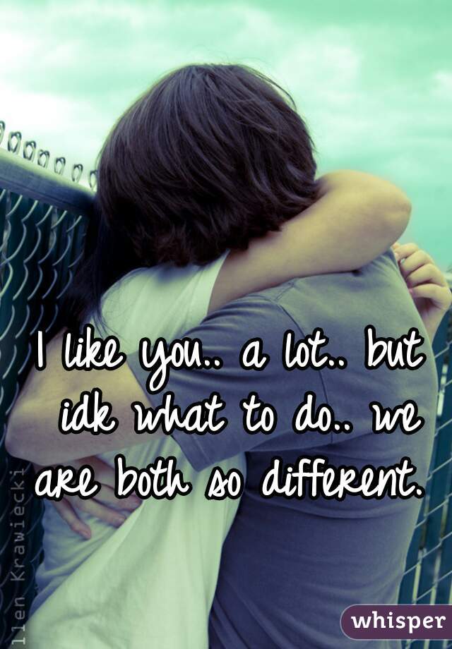I like you.. a lot.. but idk what to do.. we are both so different. 