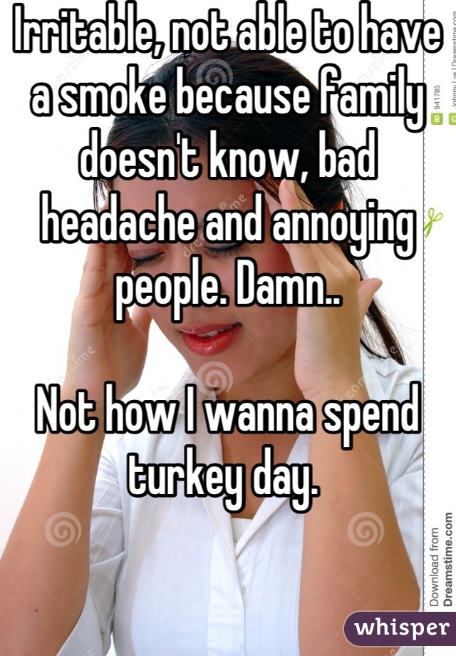 Irritable, not able to have a smoke because family doesn't know, bad headache and annoying people. Damn.. 

Not how I wanna spend turkey day. 