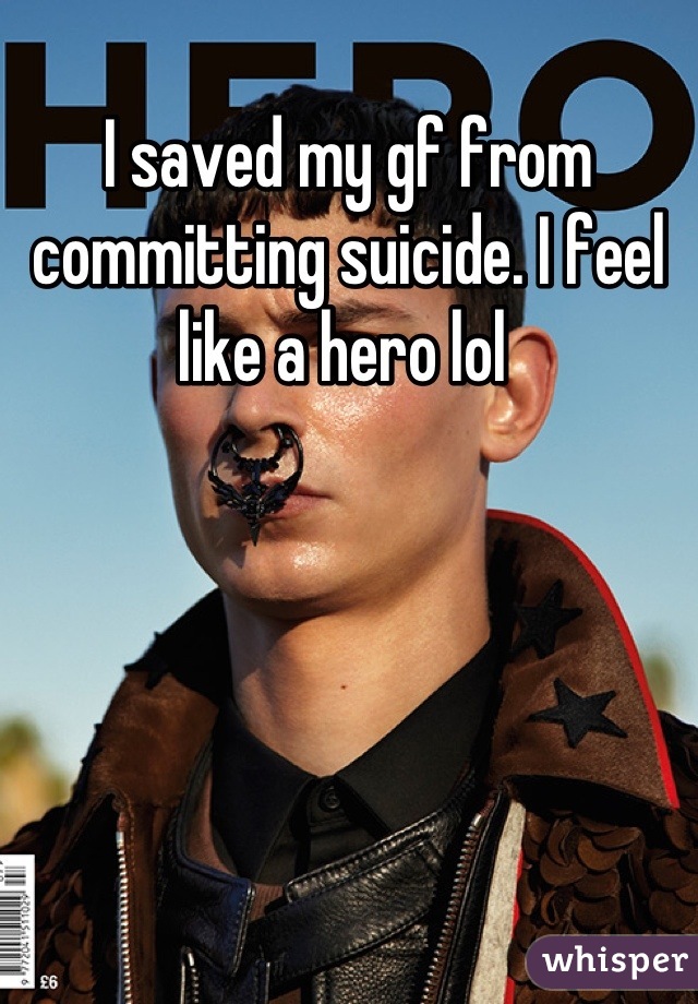 I saved my gf from committing suicide. I feel like a hero lol 