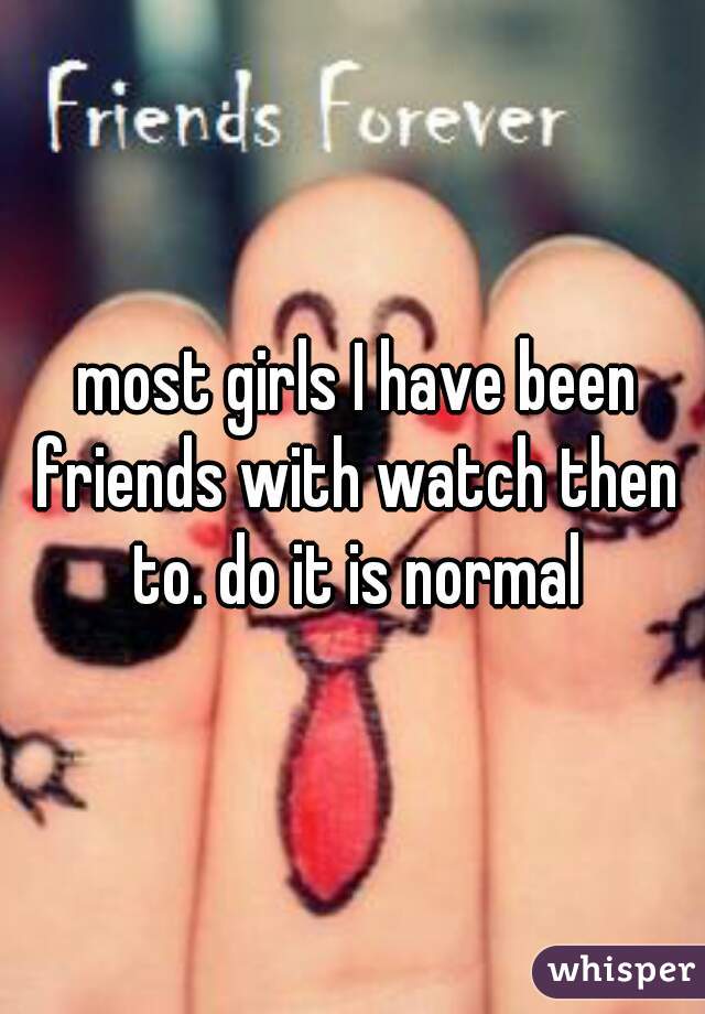  most girls I have been friends with watch then to. do it is normal