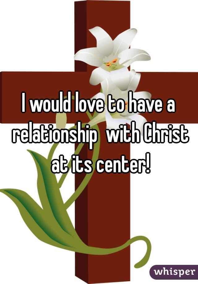 I would love to have a relationship  with Christ at its center!