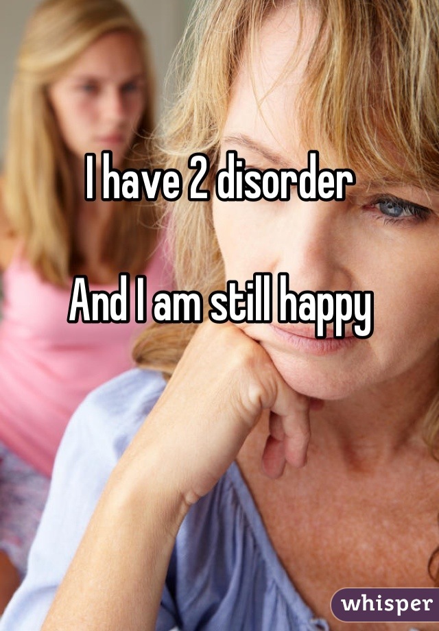 I have 2 disorder 

 And I am still happy 