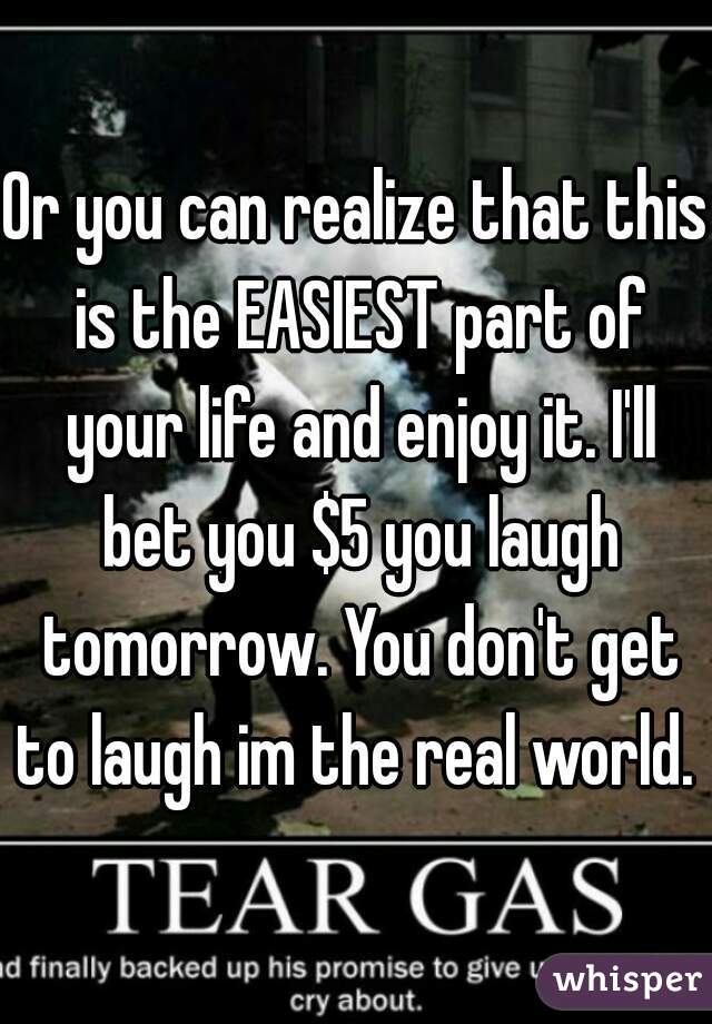 Or you can realize that this is the EASIEST part of your life and enjoy it. I'll bet you $5 you laugh tomorrow. You don't get to laugh im the real world. 