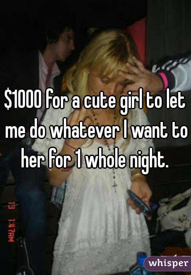$1000 for a cute girl to let me do whatever I want to her for 1 whole night. 