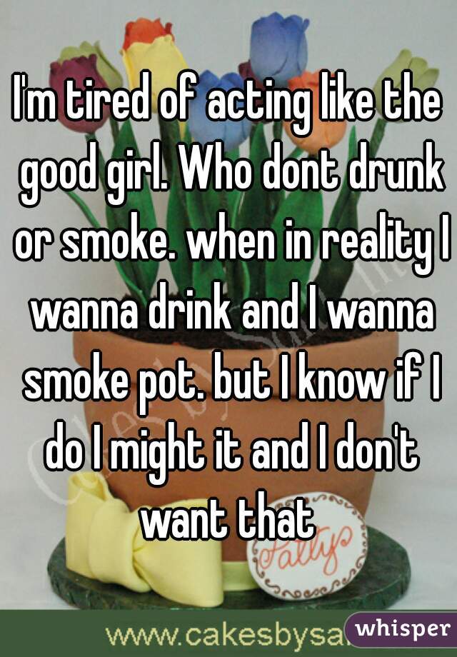 I'm tired of acting like the good girl. Who dont drunk or smoke. when in reality I wanna drink and I wanna smoke pot. but I know if I do I might it and I don't want that 