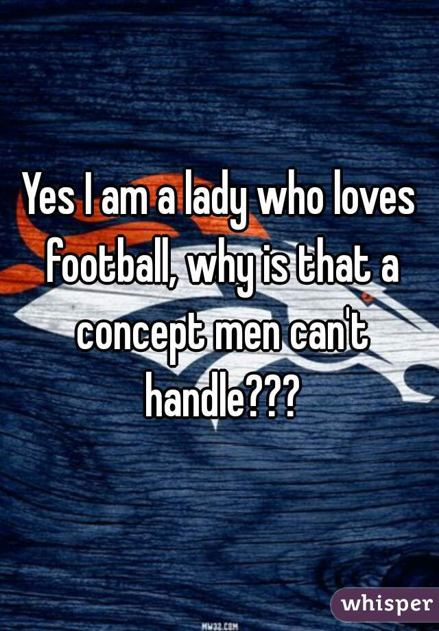 Yes I am a lady who loves football, why is that a concept men can't handle???