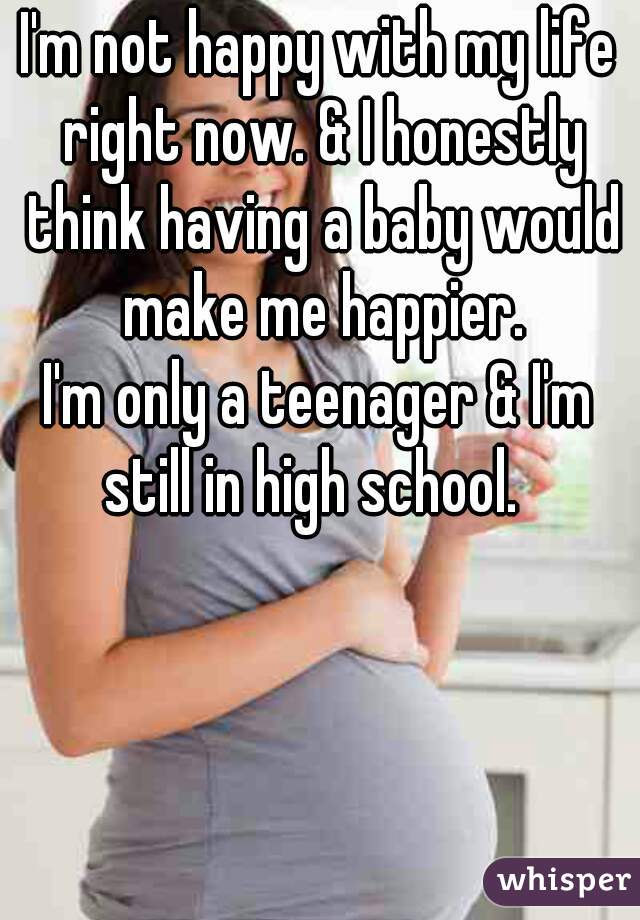 I'm not happy with my life right now. & I honestly think having a baby would make me happier.
I'm only a teenager & I'm still in high school.  