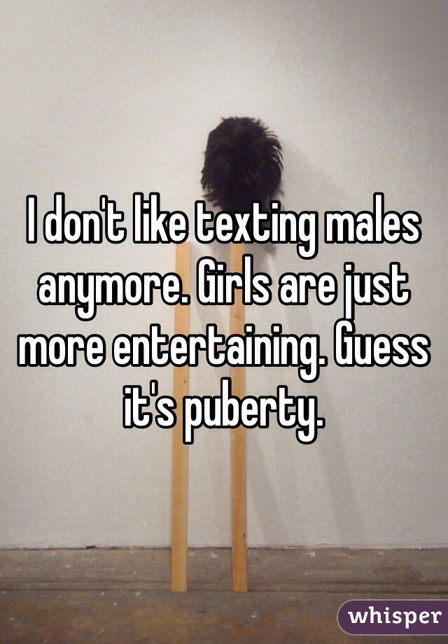 I don't like texting males anymore. Girls are just more entertaining. Guess it's puberty.