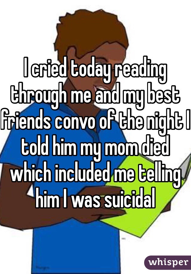 I cried today reading through me and my best friends convo of the night I told him my mom died which included me telling him I was suicidal