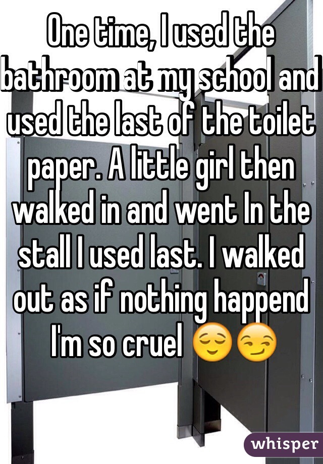 One time, I used the bathroom at my school and used the last of the toilet paper. A little girl then walked in and went In the stall I used last. I walked out as if nothing happend
 I'm so cruel 😌😏
