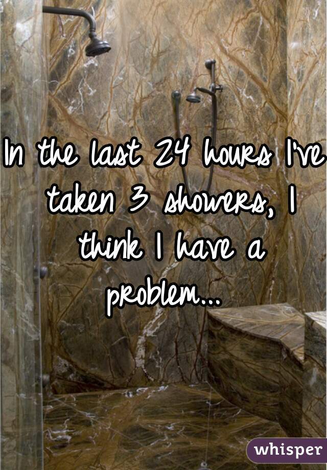 In the last 24 hours I've taken 3 showers, I think I have a problem... 