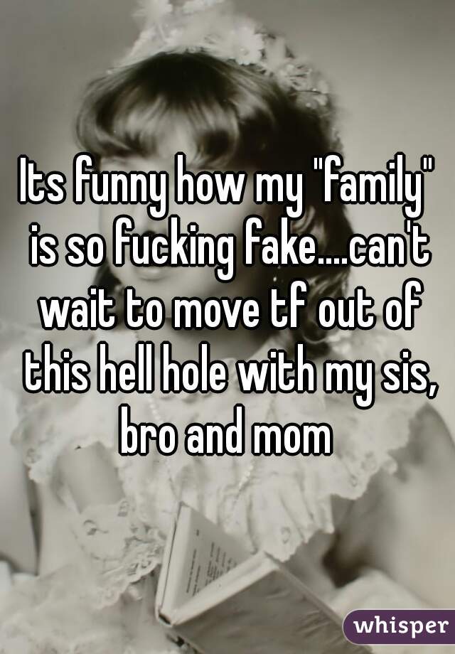 Its funny how my "family" is so fucking fake....can't wait to move tf out of this hell hole with my sis, bro and mom 