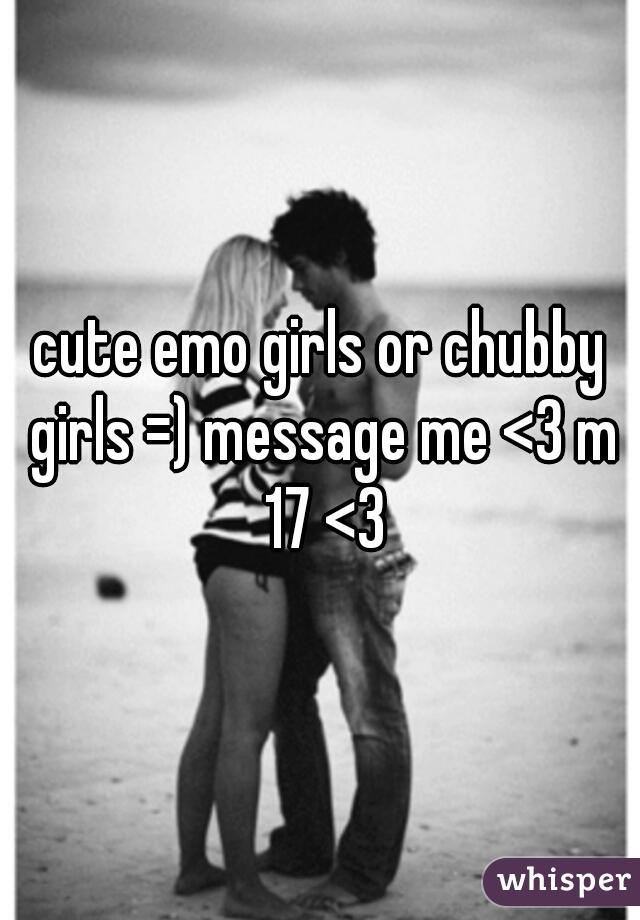 cute emo girls or chubby girls =) message me <3 m 17 <3