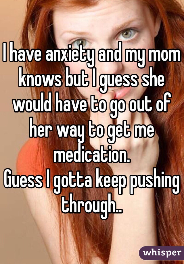 I have anxiety and my mom knows but I guess she would have to go out of her way to get me medication.
Guess I gotta keep pushing through..