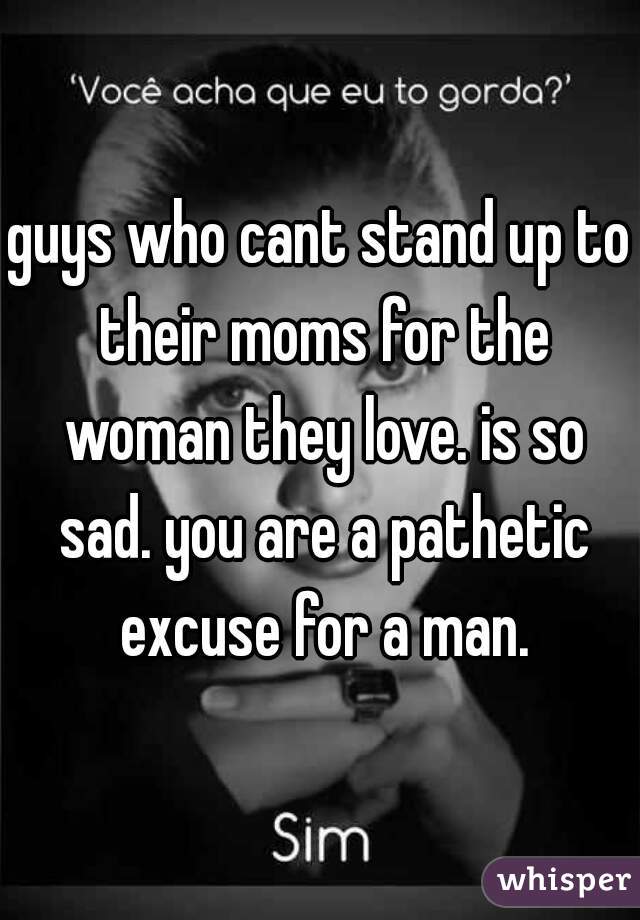 guys who cant stand up to their moms for the woman they love. is so sad. you are a pathetic excuse for a man.