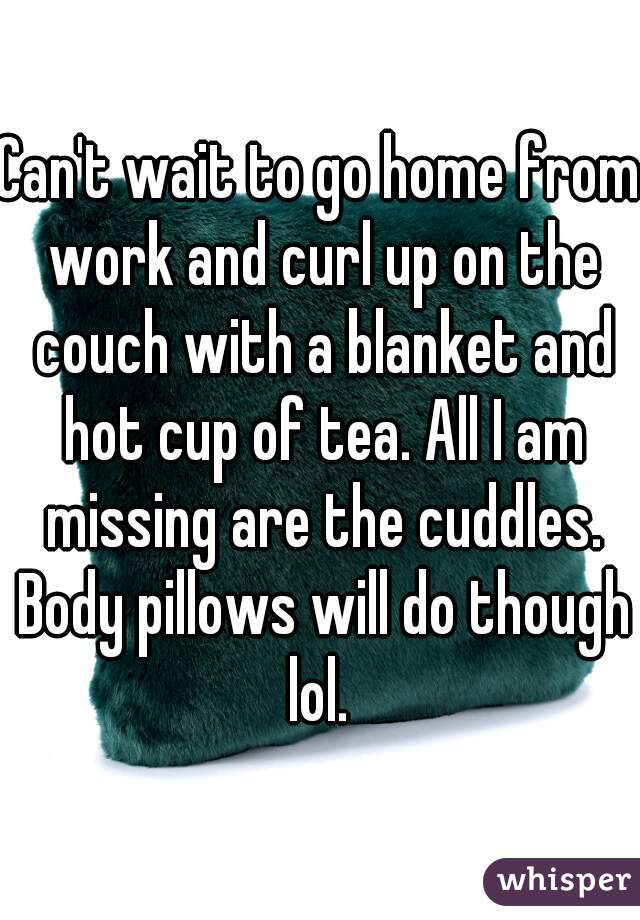 Can't wait to go home from work and curl up on the couch with a blanket and hot cup of tea. All I am missing are the cuddles. Body pillows will do though lol. 