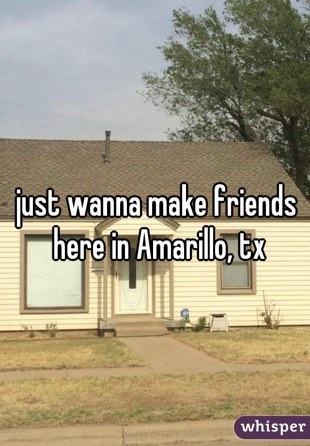 just wanna make friends here in Amarillo, tx