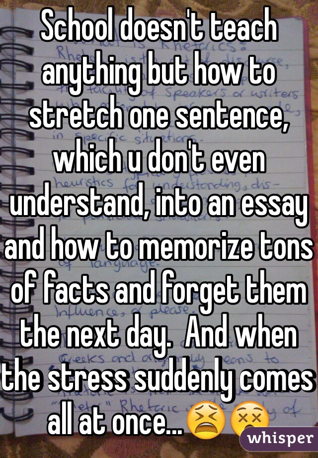 School doesn't teach anything but how to stretch one sentence, which u don't even understand, into an essay and how to memorize tons of facts and forget them the next day.  And when the stress suddenly comes all at once...😫😵