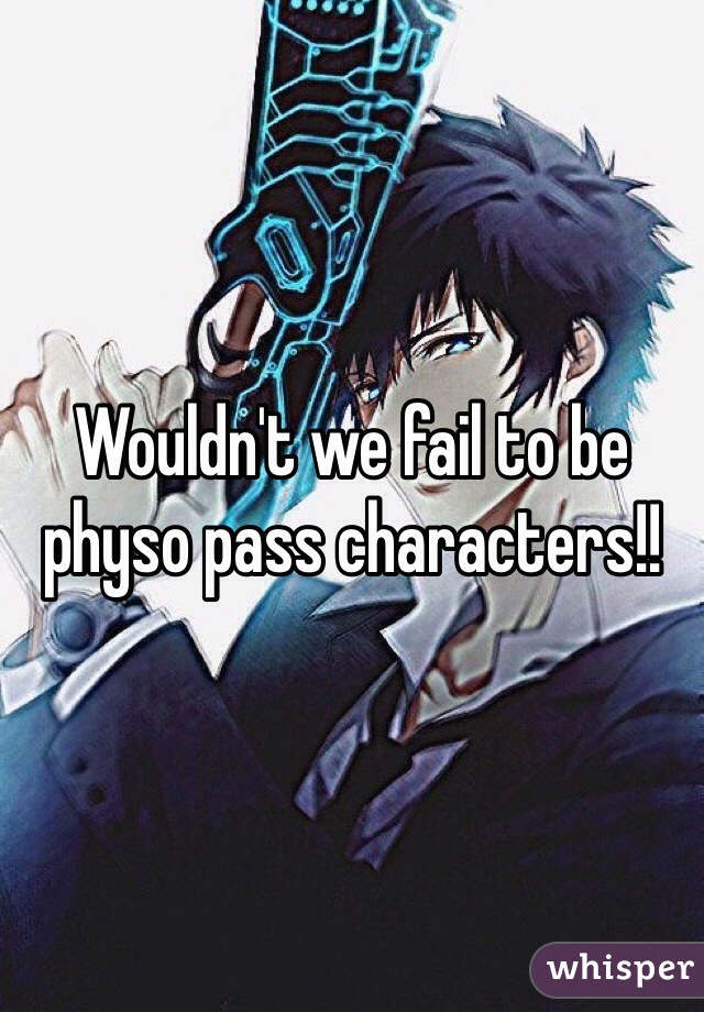 Wouldn't we fail to be physo pass characters!!