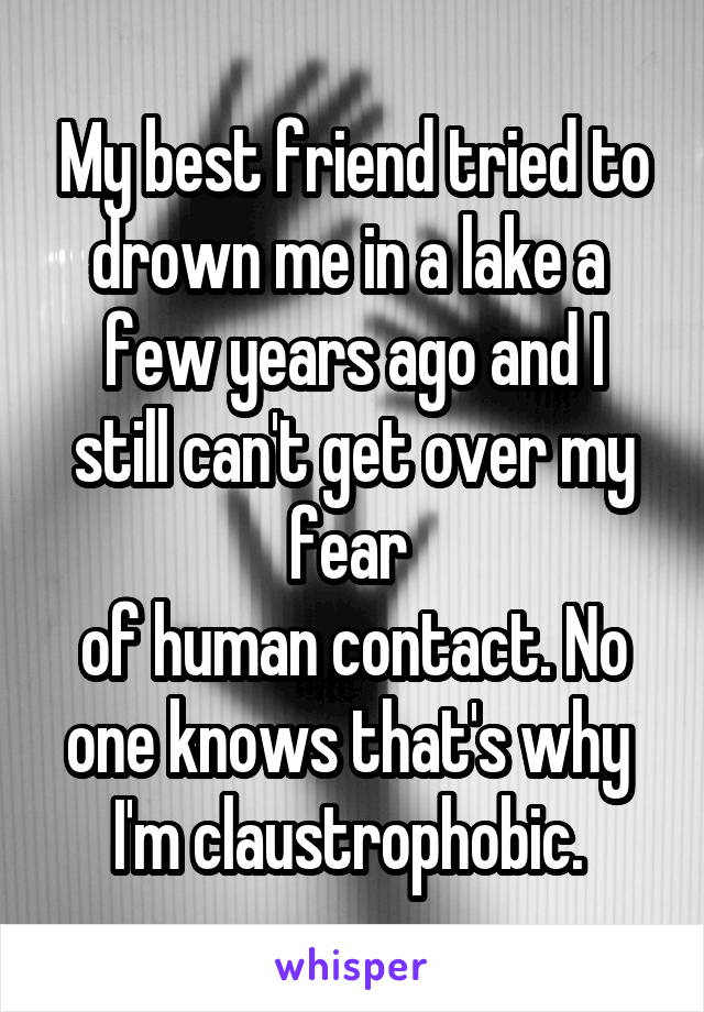 My best friend tried to drown me in a lake a 
few years ago and I still can't get over my fear 
of human contact. No one knows that's why 
I'm claustrophobic. 