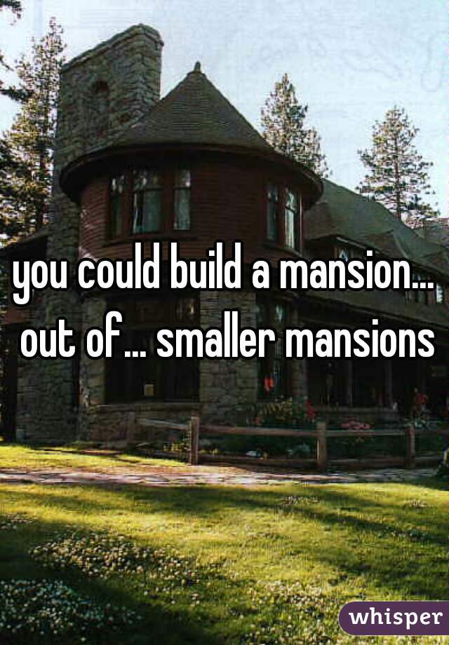 you could build a mansion... out of... smaller mansions
