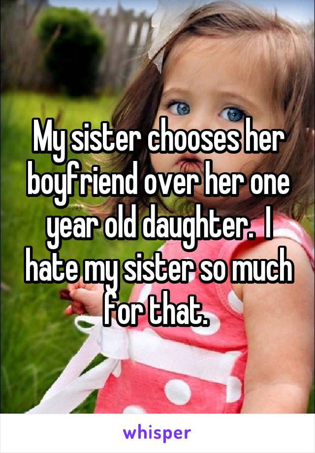 My sister chooses her boyfriend over her one year old daughter.  I hate my sister so much for that. 