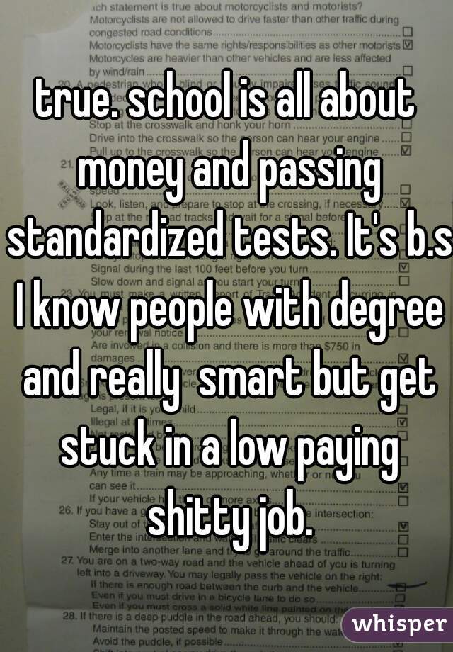 true. school is all about money and passing standardized tests. It's b.s I know people with degree and really  smart but get stuck in a low paying shitty job.