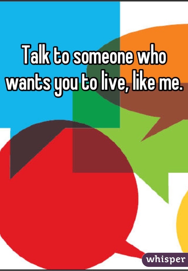 Talk to someone who wants you to live, like me.