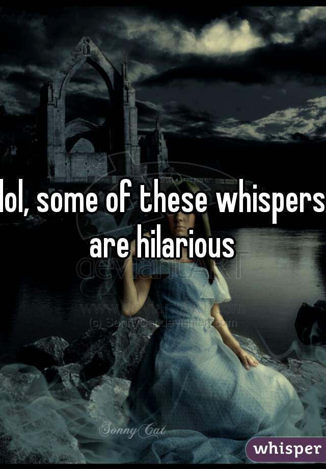 lol, some of these whispers
are hilarious