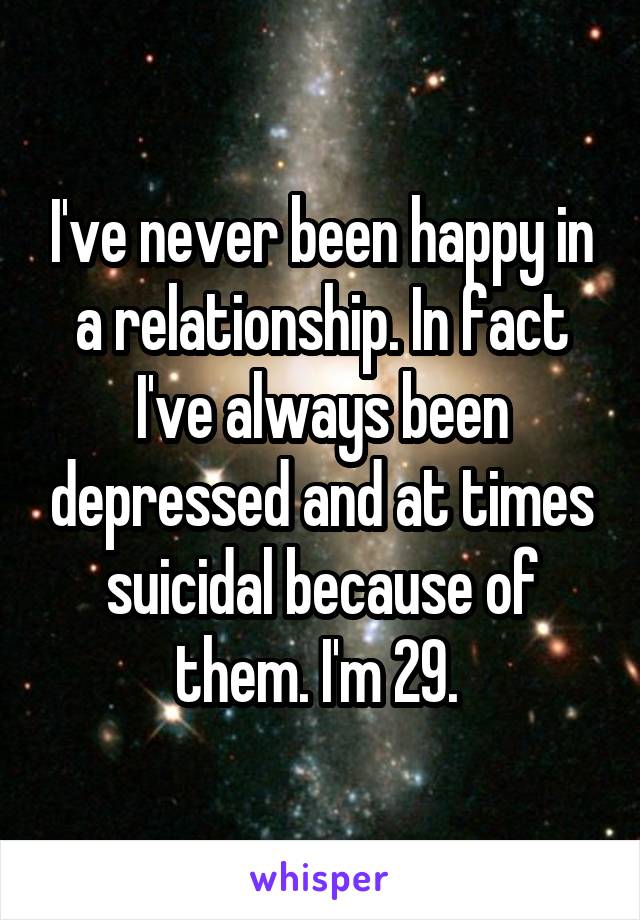 I've never been happy in a relationship. In fact I've always been depressed and at times suicidal because of them. I'm 29. 