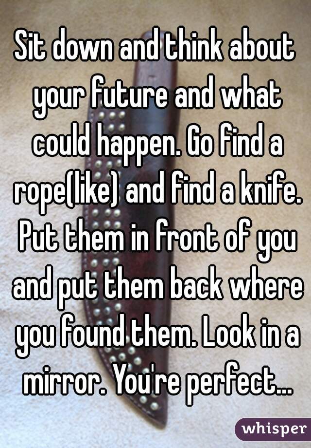 Sit down and think about your future and what could happen. Go find a rope(like) and find a knife. Put them in front of you and put them back where you found them. Look in a mirror. You're perfect...